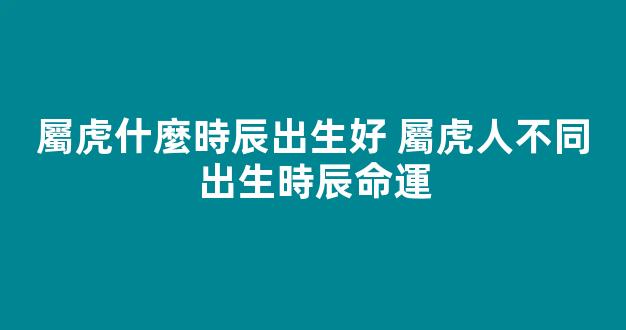 屬虎什麼時辰出生好 屬虎人不同出生時辰命運